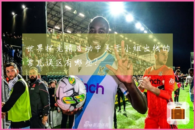 世界杯竞猜活动中关于小组出线的常见误区有哪些？